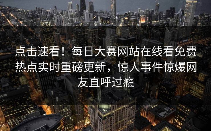点击速看！每日大赛网站在线看免费热点实时重磅更新，惊人事件惊爆网友直呼过瘾