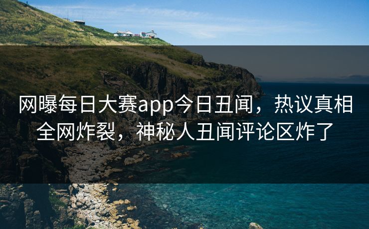 网曝每日大赛app今日丑闻，热议真相全网炸裂，神秘人丑闻评论区炸了