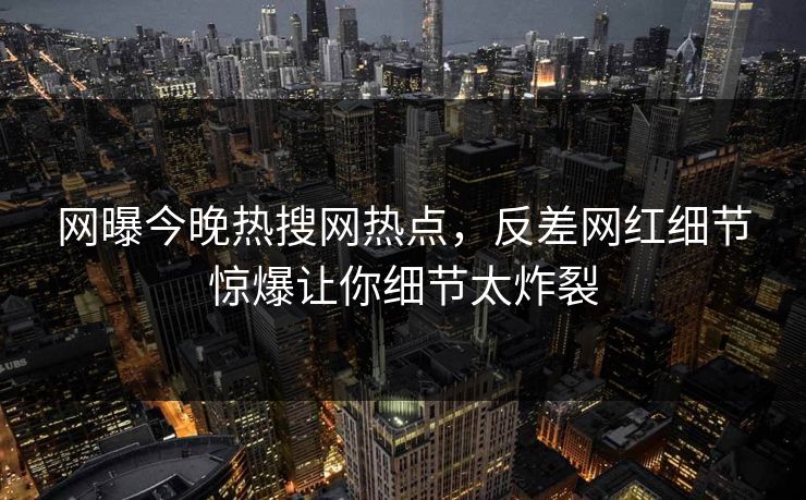 网曝今晚热搜网热点，反差网红细节惊爆让你细节太炸裂