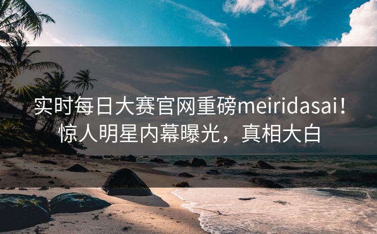 实时每日大赛官网重磅meiridasai！惊人明星内幕曝光，真相大白