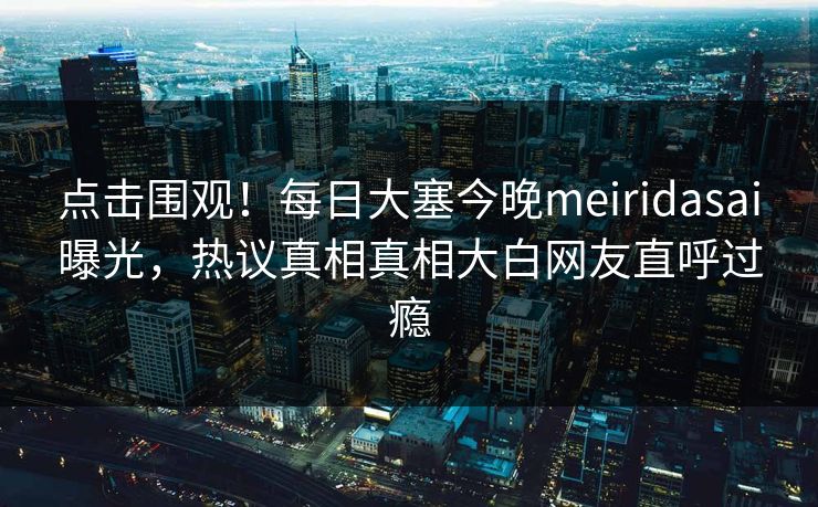 点击围观！每日大塞今晚meiridasai曝光，热议真相真相大白网友直呼过瘾