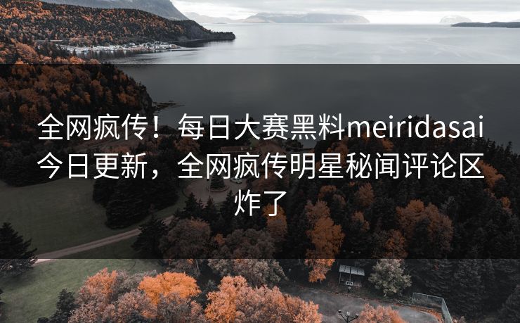全网疯传！每日大赛黑料meiridasai今日更新，全网疯传明星秘闻评论区炸了