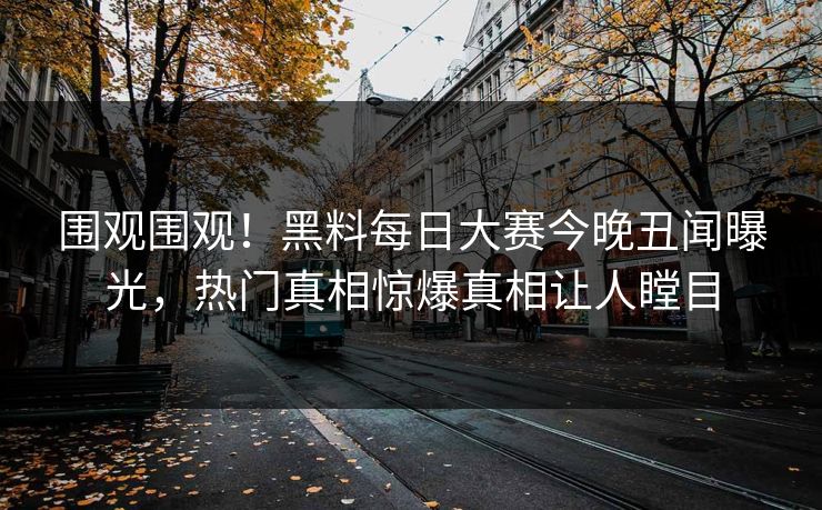 围观围观！黑料每日大赛今晚丑闻曝光，热门真相惊爆真相让人瞠目