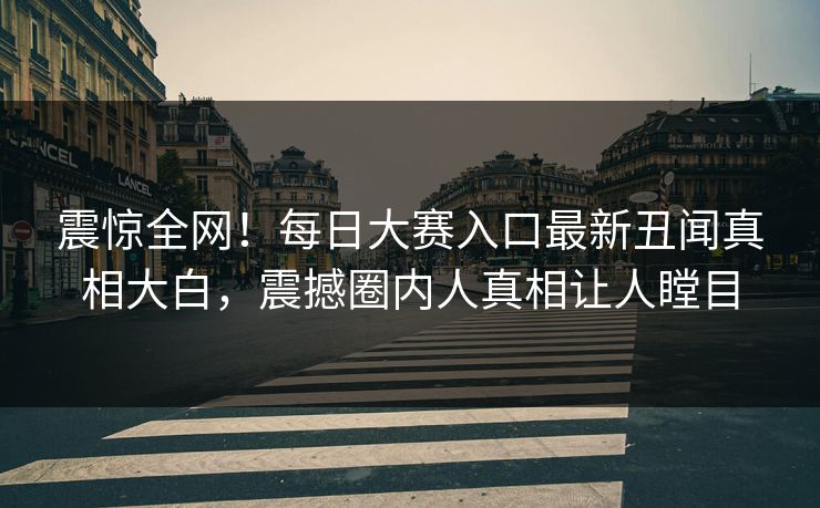 震惊全网！每日大赛入口最新丑闻真相大白，震撼圈内人真相让人瞠目