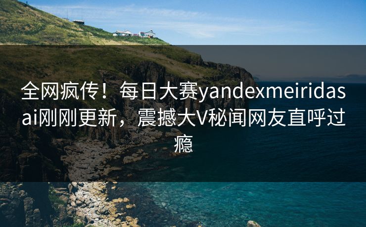 全网疯传！每日大赛yandexmeiridasai刚刚更新，震撼大V秘闻网友直呼过瘾