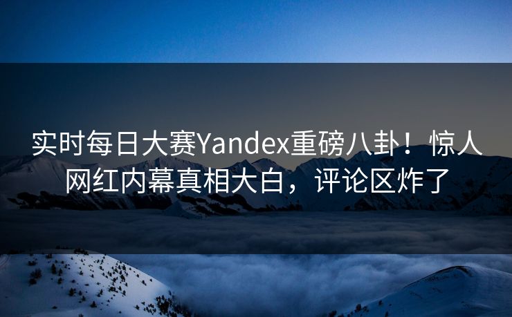 实时每日大赛Yandex重磅八卦！惊人网红内幕真相大白，评论区炸了