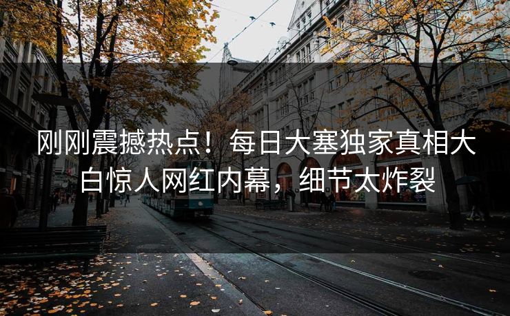 刚刚震撼热点！每日大塞独家真相大白惊人网红内幕，细节太炸裂