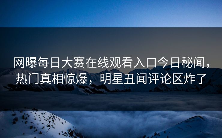网曝每日大赛在线观看入口今日秘闻，热门真相惊爆，明星丑闻评论区炸了