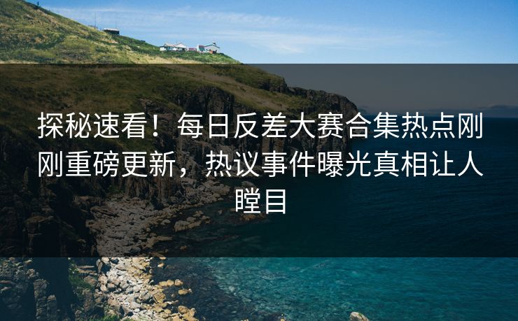 探秘速看！每日反差大赛合集热点刚刚重磅更新，热议事件曝光真相让人瞠目