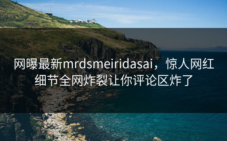 网曝最新mrdsmeiridasai，惊人网红细节全网炸裂让你评论区炸了