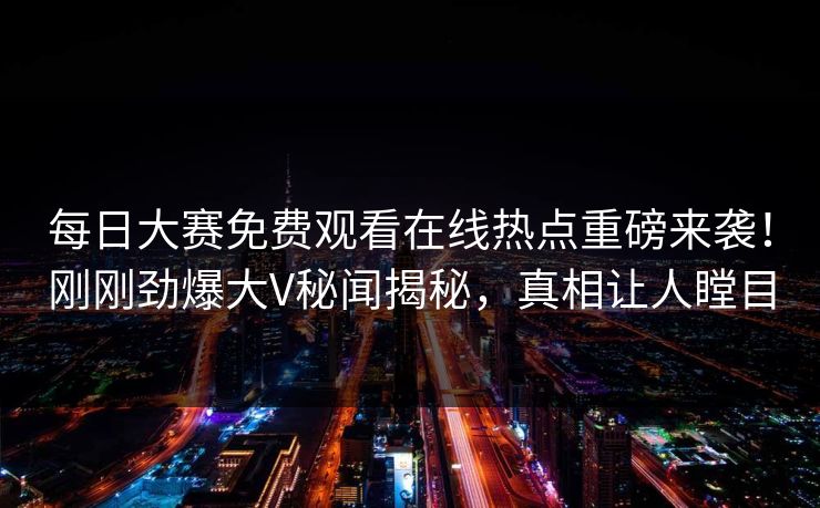 每日大赛免费观看在线热点重磅来袭！刚刚劲爆大V秘闻揭秘，真相让人瞠目