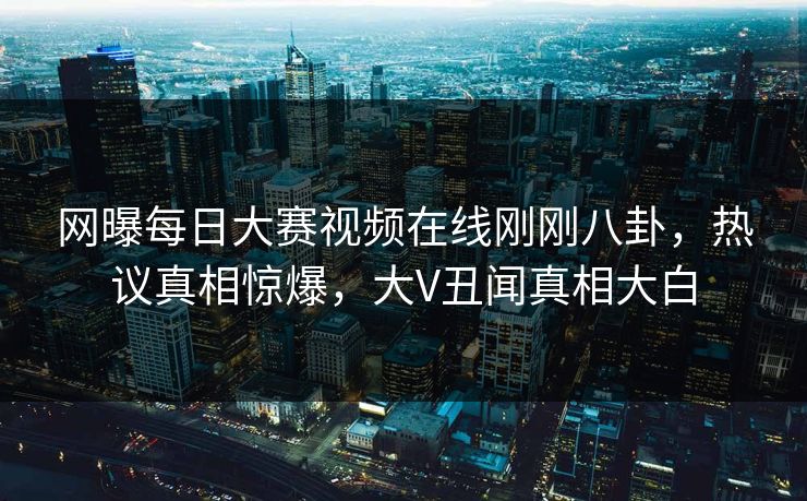 网曝每日大赛视频在线刚刚八卦，热议真相惊爆，大V丑闻真相大白
