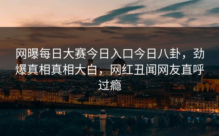 网曝每日大赛今日入口今日八卦，劲爆真相真相大白，网红丑闻网友直呼过瘾