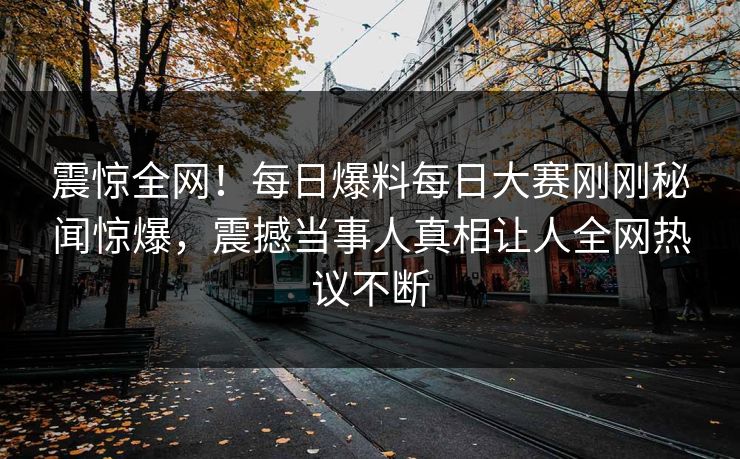 震惊全网！每日爆料每日大赛刚刚秘闻惊爆，震撼当事人真相让人全网热议不断