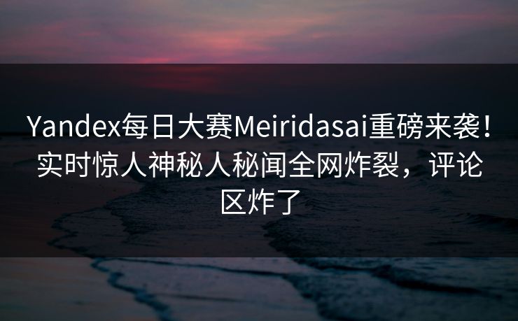 Yandex每日大赛Meiridasai重磅来袭！实时惊人神秘人秘闻全网炸裂，评论区炸了