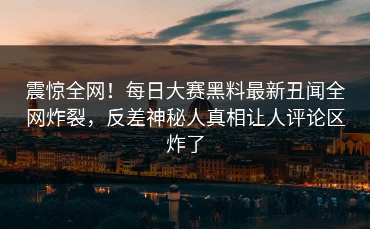 震惊全网！每日大赛黑料最新丑闻全网炸裂，反差神秘人真相让人评论区炸了