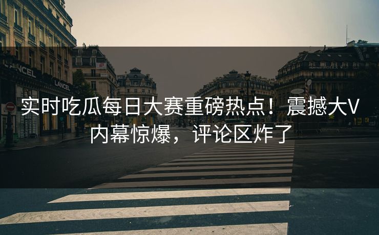 实时吃瓜每日大赛重磅热点！震撼大V内幕惊爆，评论区炸了