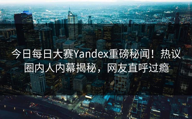 今日每日大赛Yandex重磅秘闻！热议圈内人内幕揭秘，网友直呼过瘾