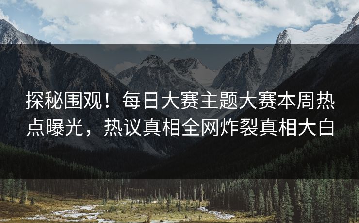 探秘围观！每日大赛主题大赛本周热点曝光，热议真相全网炸裂真相大白
