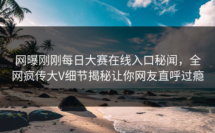 网曝刚刚每日大赛在线入口秘闻，全网疯传大V细节揭秘让你网友直呼过瘾