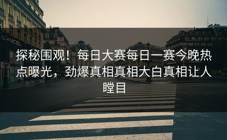 探秘围观！每日大赛每日一赛今晚热点曝光，劲爆真相真相大白真相让人瞠目