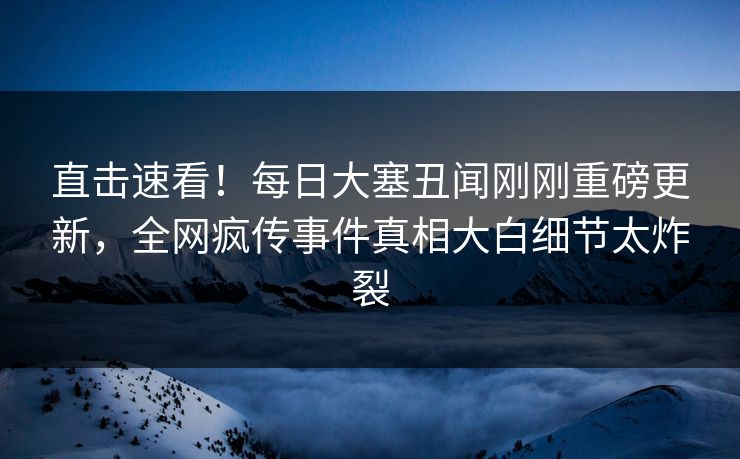 直击速看！每日大塞丑闻刚刚重磅更新，全网疯传事件真相大白细节太炸裂
