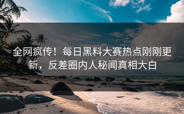 全网疯传！每日黑料大赛热点刚刚更新，反差圈内人秘闻真相大白