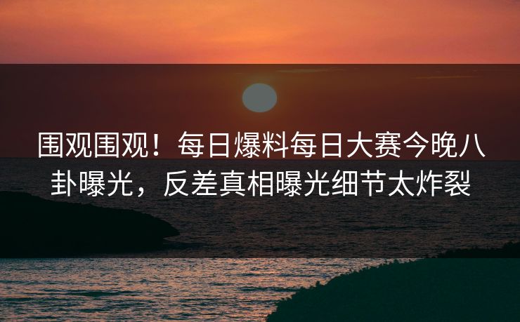 围观围观！每日爆料每日大赛今晚八卦曝光，反差真相曝光细节太炸裂