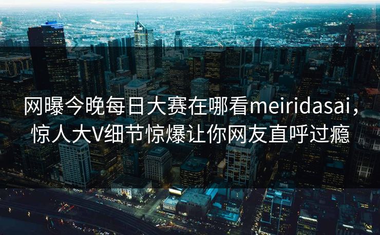 网曝今晚每日大赛在哪看meiridasai，惊人大V细节惊爆让你网友直呼过瘾