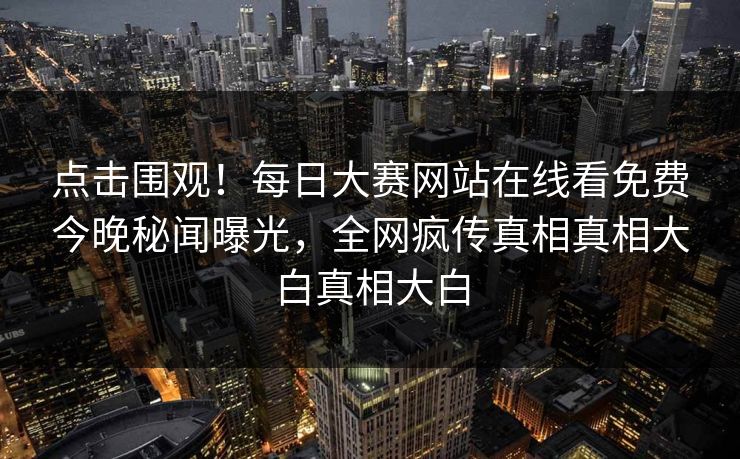 点击围观！每日大赛网站在线看免费今晚秘闻曝光，全网疯传真相真相大白真相大白