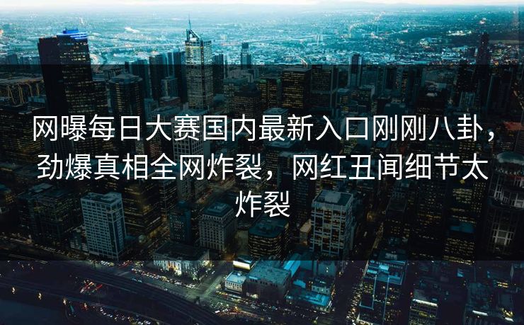 网曝每日大赛国内最新入口刚刚八卦，劲爆真相全网炸裂，网红丑闻细节太炸裂