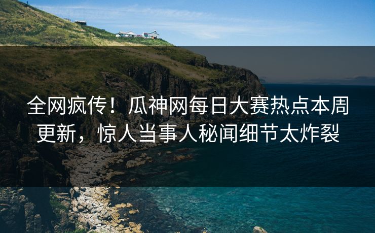 全网疯传！瓜神网每日大赛热点本周更新，惊人当事人秘闻细节太炸裂
