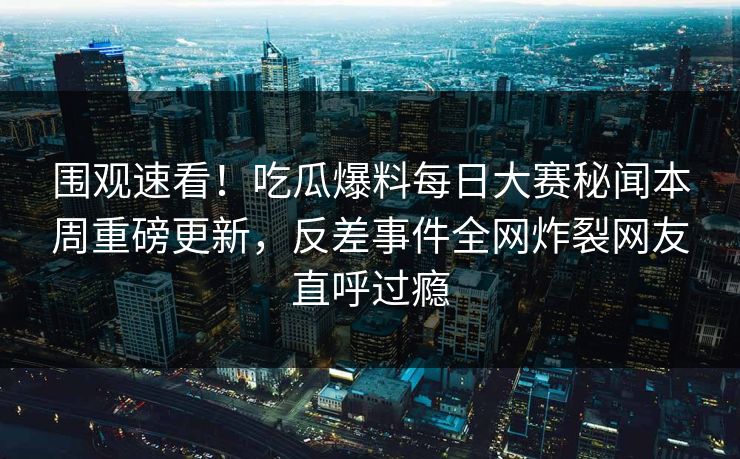 围观速看！吃瓜爆料每日大赛秘闻本周重磅更新，反差事件全网炸裂网友直呼过瘾
