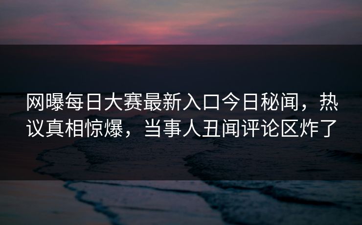 网曝每日大赛最新入口今日秘闻，热议真相惊爆，当事人丑闻评论区炸了