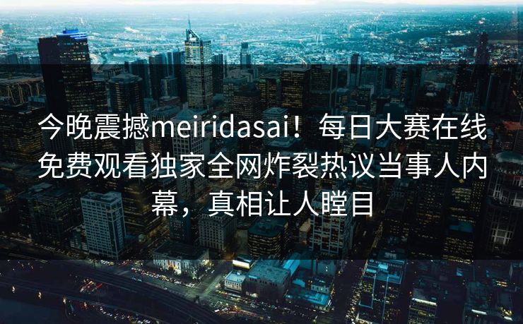 今晚震撼meiridasai！每日大赛在线免费观看独家全网炸裂热议当事人内幕，真相让人瞠目