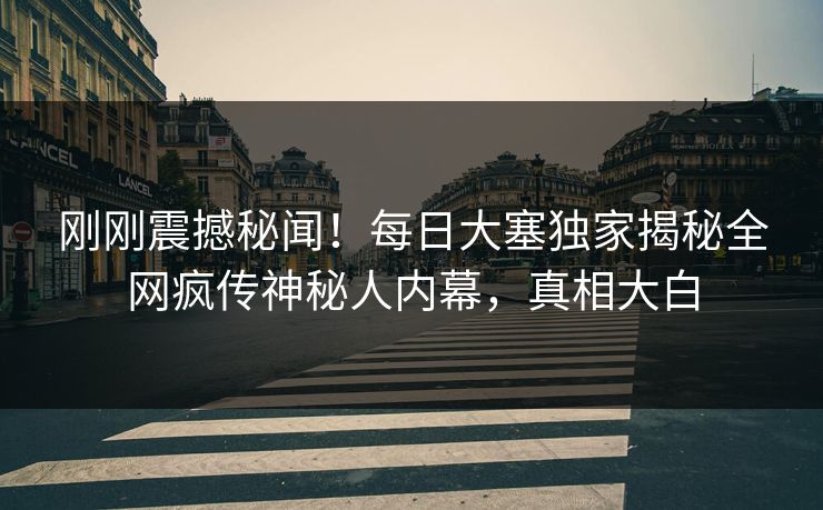 刚刚震撼秘闻！每日大塞独家揭秘全网疯传神秘人内幕，真相大白
