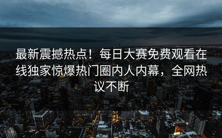 最新震撼热点！每日大赛免费观看在线独家惊爆热门圈内人内幕，全网热议不断