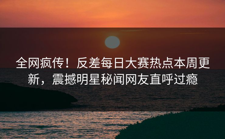全网疯传！反差每日大赛热点本周更新，震撼明星秘闻网友直呼过瘾