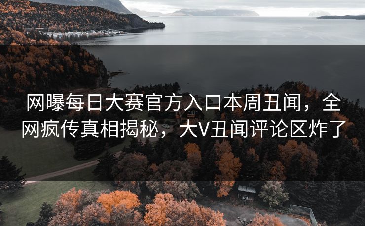 网曝每日大赛官方入口本周丑闻，全网疯传真相揭秘，大V丑闻评论区炸了