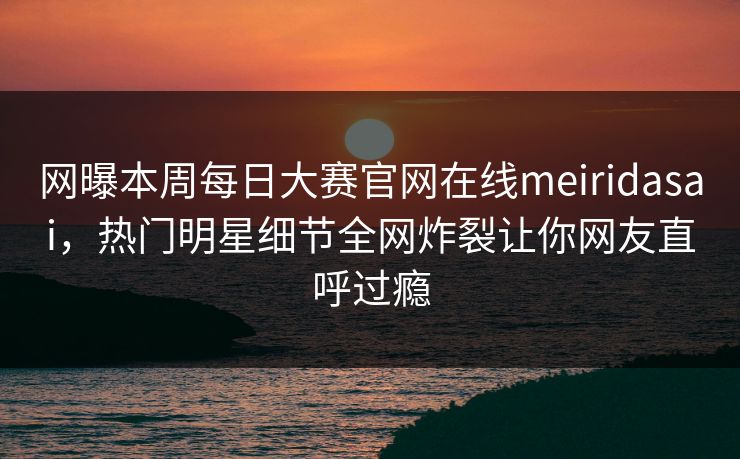 网曝本周每日大赛官网在线meiridasai，热门明星细节全网炸裂让你网友直呼过瘾