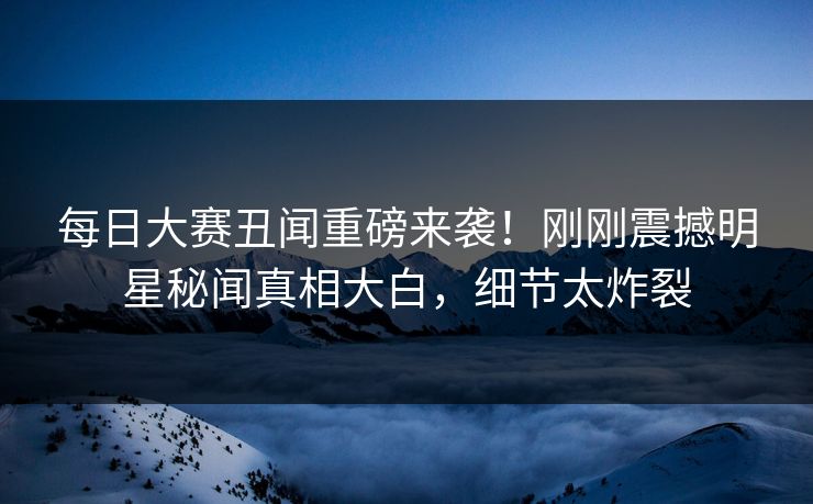 每日大赛丑闻重磅来袭！刚刚震撼明星秘闻真相大白，细节太炸裂