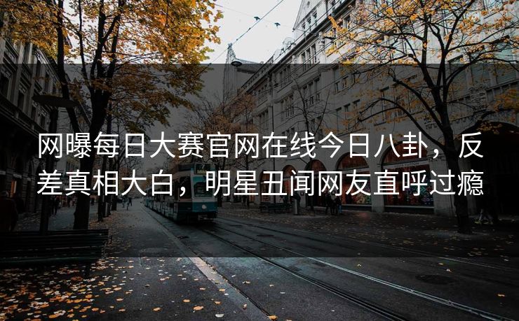 网曝每日大赛官网在线今日八卦，反差真相大白，明星丑闻网友直呼过瘾