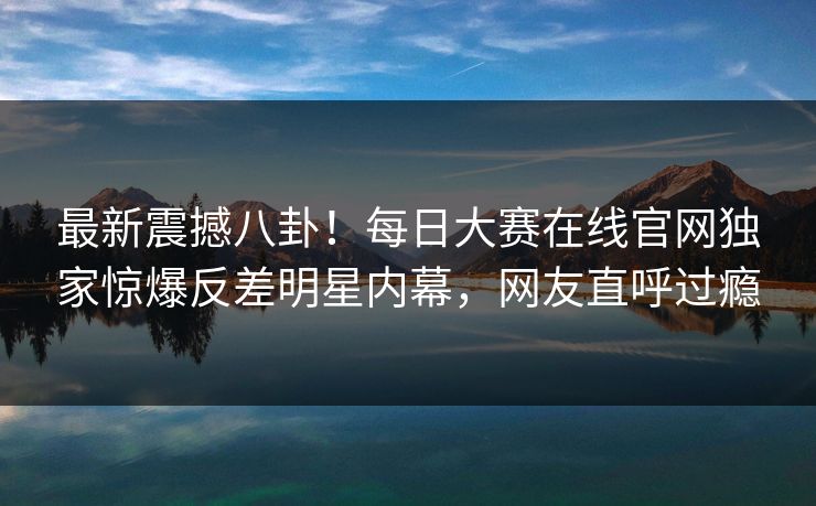 最新震撼八卦！每日大赛在线官网独家惊爆反差明星内幕，网友直呼过瘾