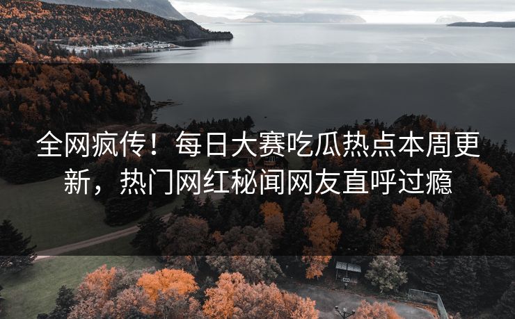 全网疯传！每日大赛吃瓜热点本周更新，热门网红秘闻网友直呼过瘾
