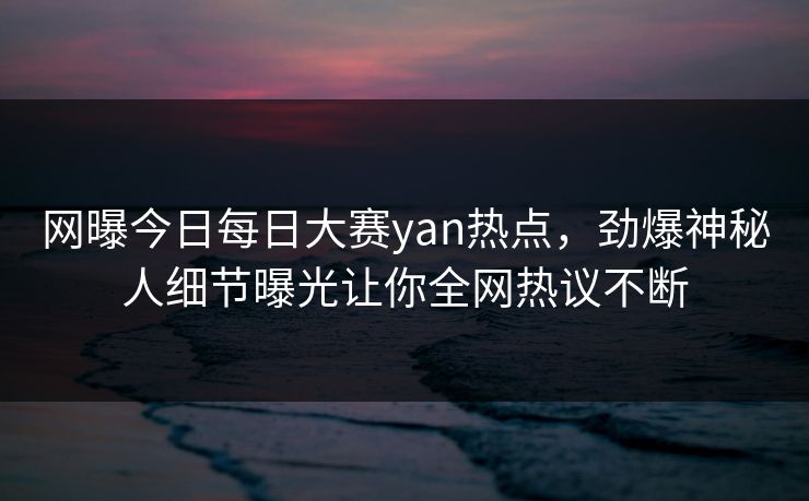 网曝今日每日大赛yan热点，劲爆神秘人细节曝光让你全网热议不断