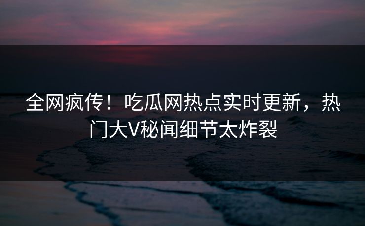 全网疯传！吃瓜网热点实时更新，热门大V秘闻细节太炸裂