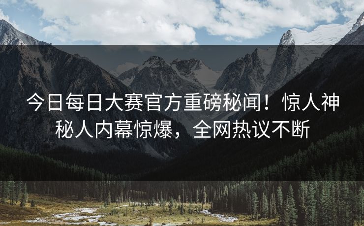今日每日大赛官方重磅秘闻！惊人神秘人内幕惊爆，全网热议不断