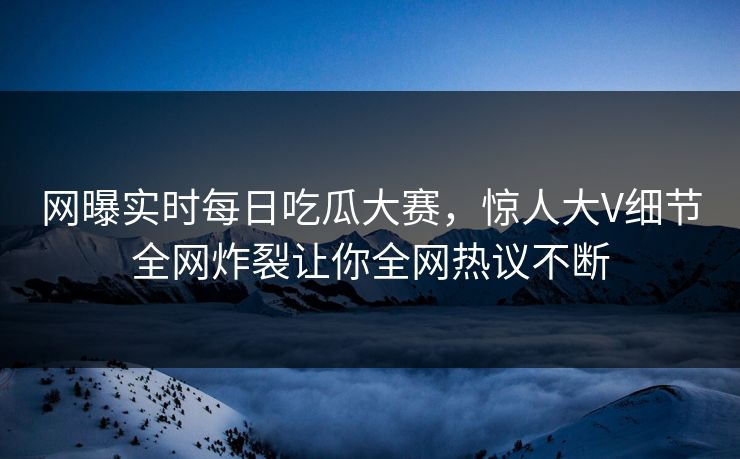 网曝实时每日吃瓜大赛，惊人大V细节全网炸裂让你全网热议不断