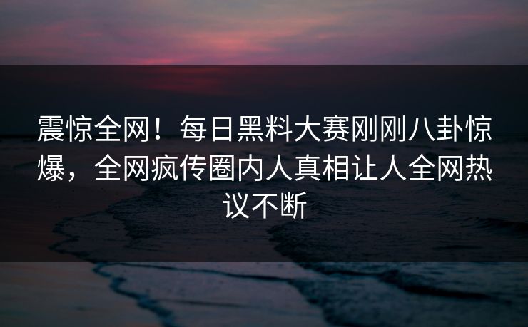 震惊全网！每日黑料大赛刚刚八卦惊爆，全网疯传圈内人真相让人全网热议不断