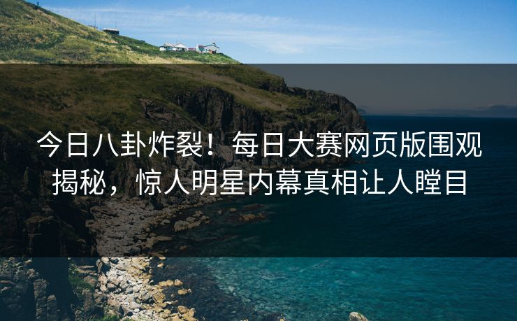 今日八卦炸裂！每日大赛网页版围观揭秘，惊人明星内幕真相让人瞠目